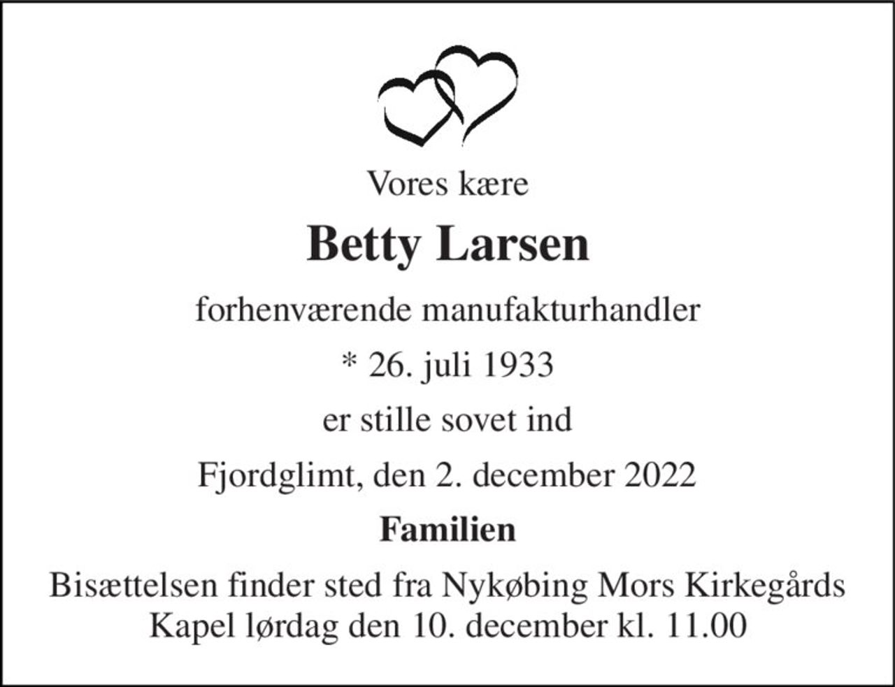 Vores kære 
Betty Larsen 
forhenværende manufakturhandler 
* 26. juli 1933 
er stille sovet ind 
Fjordglimt, den 2. december 2022 
Familien 
Bisættelsen finder sted fra Nykøbing Mors Kirkegårds Kapel lørdag den 10. december kl. 11.00