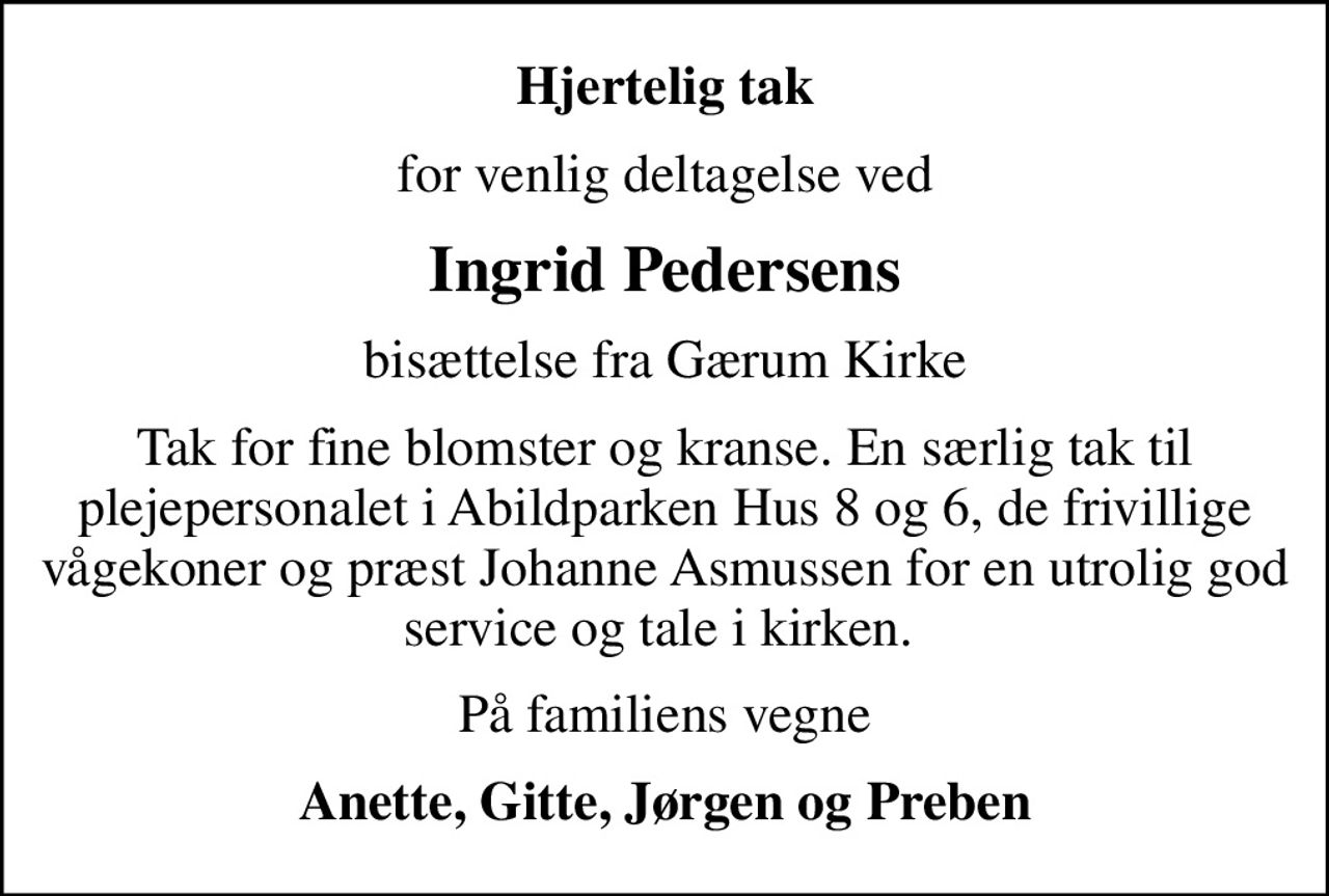 Hjertelig tak
for venlig deltagelse ved
Ingrid Pedersens
bisættelse fra Gærum Kirke
Tak for fine blomster og kranse. En særlig tak til plejepersonalet i Abildparken Hus 8 og 6, de frivillige vågekoner og præst Johanne Asmussen for en utrolig god service og tale i kirken. 
På familiens vegne
Anette, Gitte, Jørgen og Preben