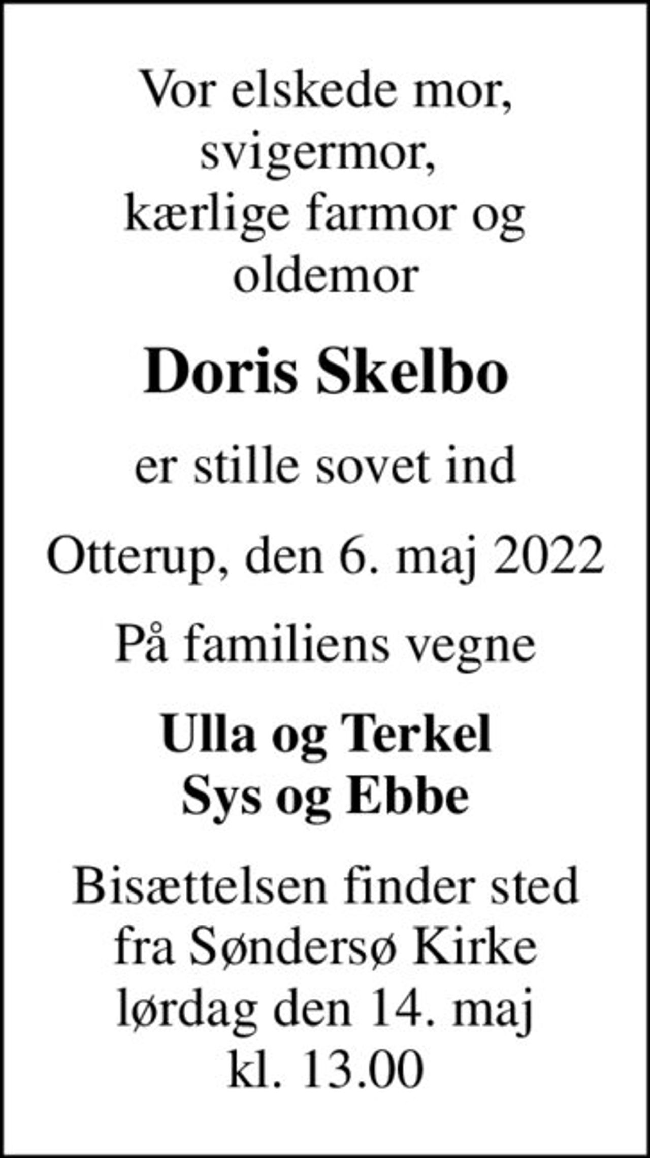 Vor elskede mor, svigermor,  kærlige farmor og oldemor
Doris Skelbo
er stille sovet ind
Otterup, den 6. maj 2022
På familiens vegne
Ulla og Terkel Sys og Ebbe
Bisættelsen finder sted fra Søndersø Kirke lørdag den 14. maj kl. 13.00