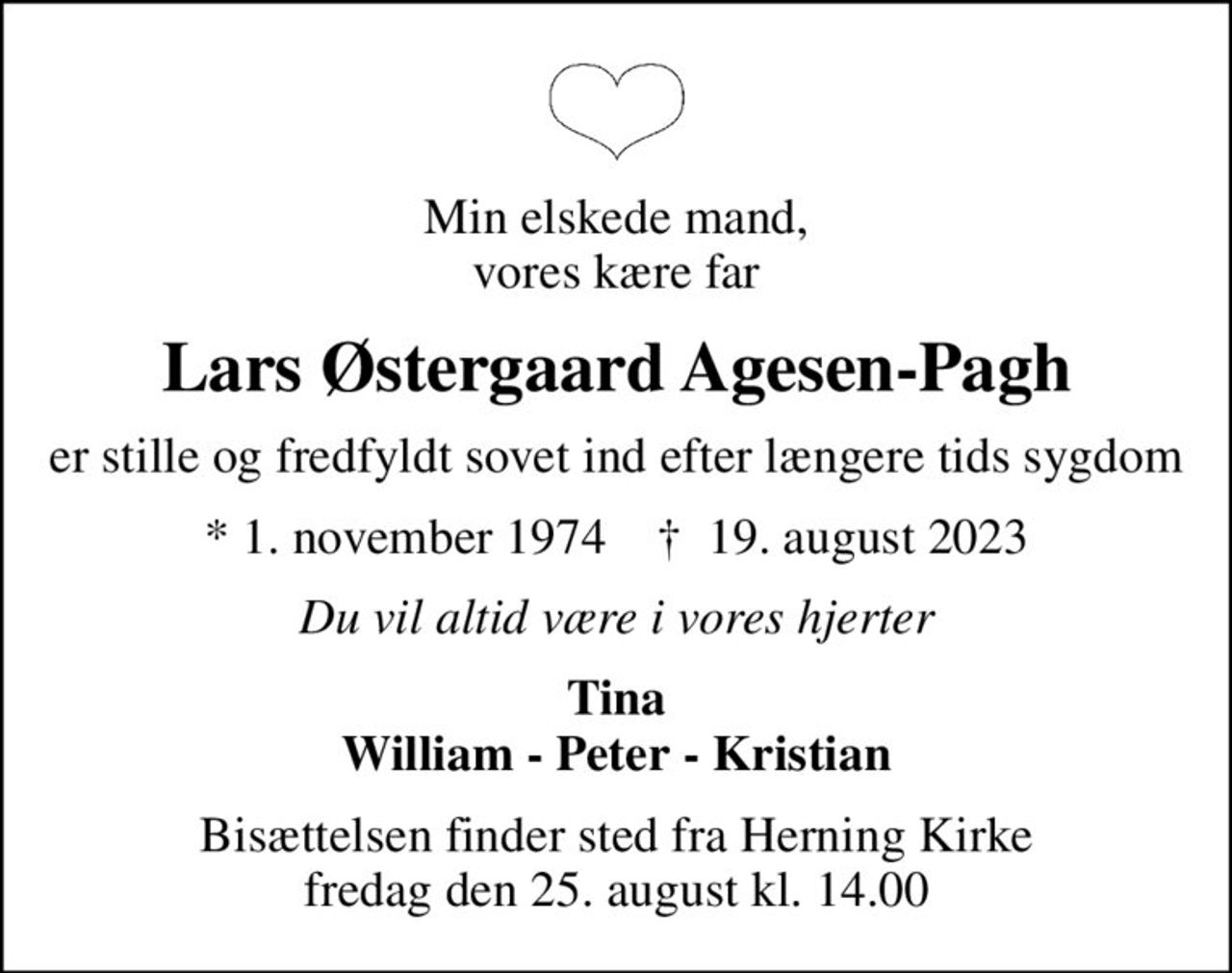 Min elskede mand, vores kære far
Lars Østergaard Agesen-Pagh
er stille og fredfyldt sovet ind efter længere tids sygdom
* 1. november 1974    ✝ 19. august 2023
Du vil altid være i vores hjerter
Tina William - Peter - Kristian
Bisættelsen finder sted fra Herning Kirke  fredag den 25. august kl. 14.00