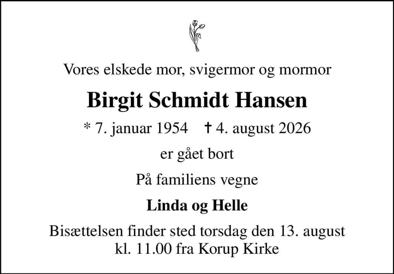 Vores elskede mor, svigermor og mormor
Birgit Schmidt Hansen
* 7. januar 1954    ✝ 4. august 2026
er gået bort
På familiens vegne
Linda og Helle
Bisættelsen finder sted torsdag den 13. august kl. 11.00 fra Korup Kirke