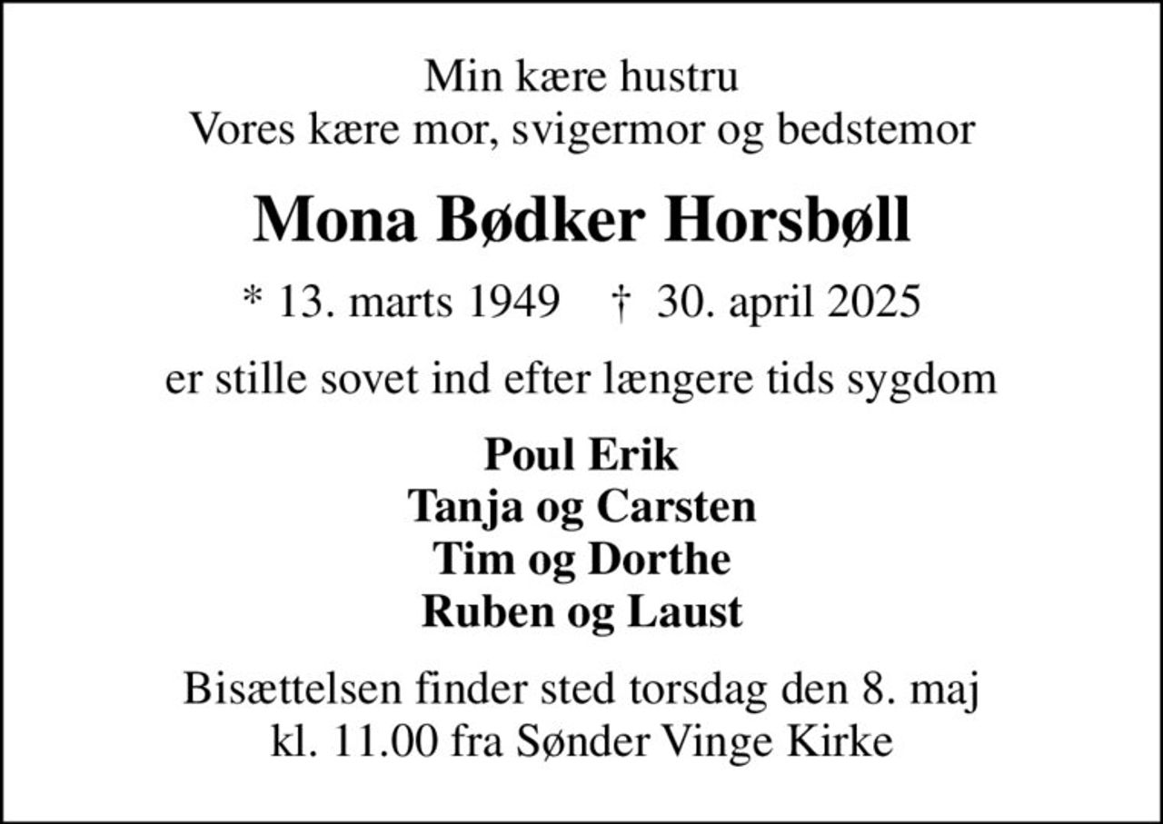 Min kære hustru Vores kære mor, svigermor og bedstemor
Mona Bødker Horsbøll
* 13. marts 1949    ✝ 30. april 2025
er stille sovet ind efter længere tids sygdom
Poul Erik Tanja og Carsten Tim og Dorthe Ruben og Laust
Bisættelsen finder sted torsdag den 8. maj kl. 11.00 fra Sønder Vinge Kirke