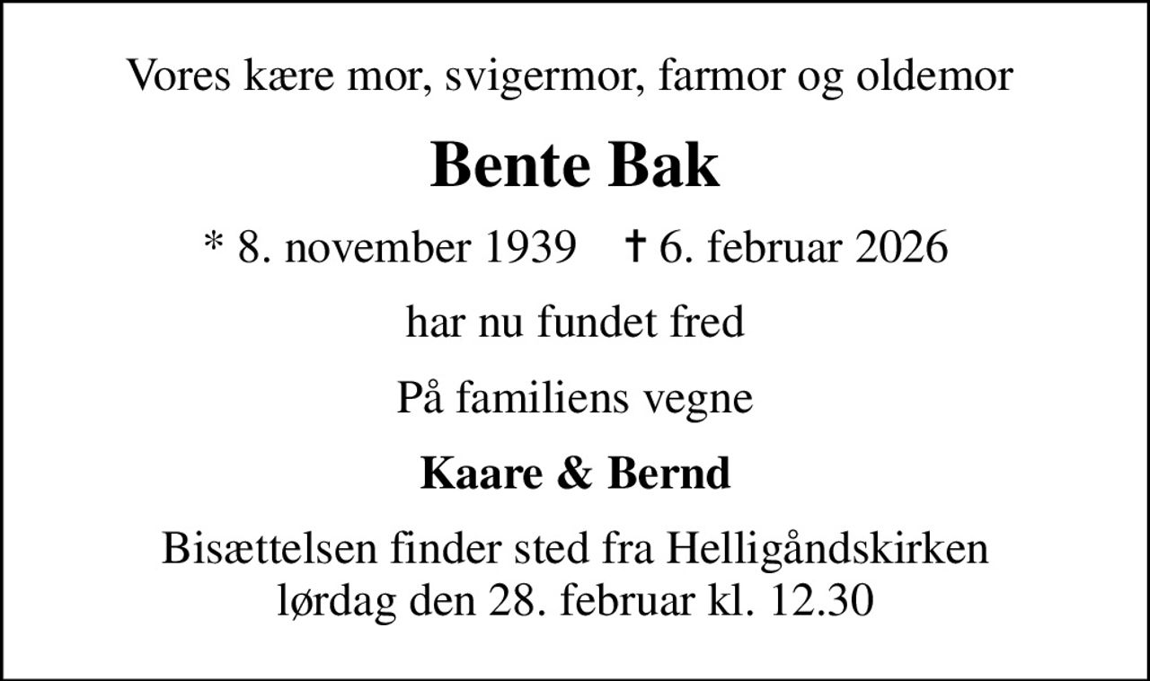 Vores kære mor, svigermor, farmor og oldemor 
Bente Bak
* 8. november 1939    ✝ 6. februar 2026
har nu fundet fred
På familiens vegne
Kaare & Bernd
Bisættelsen finder sted fra Helligåndskirken  lørdag den 28. februar kl. 12.30