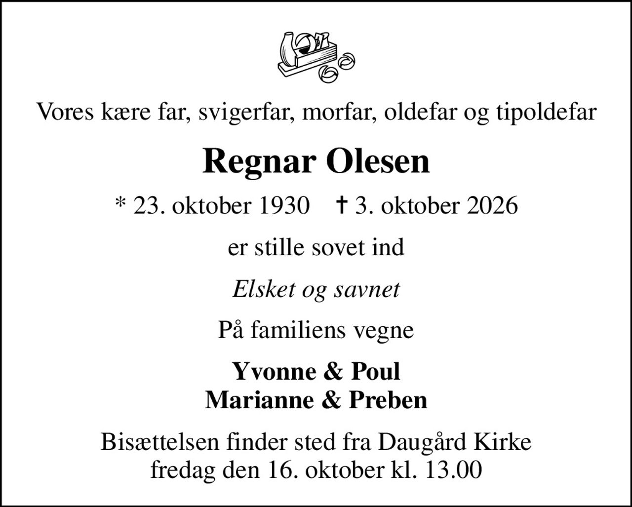 Vores kære far, svigerfar, morfar, oldefar og tipoldefar
Regnar Olesen
* 23. oktober 1930    ✝ 3. oktober 2026
er stille sovet ind
Elsket og savnet
På familiens vegne
Yvonne & Poul Marianne & Preben
Bisættelsen finder sted fra Daugård Kirke  fredag den 16. oktober kl. 13.00