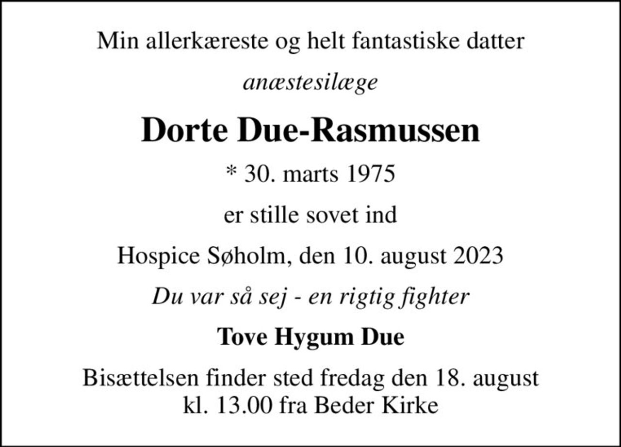 Min allerkæreste og helt fantastiske datter
anæstesilæge
Dorte Due-Rasmussen
* 30. marts 1975
er stille sovet ind
Hospice Søholm, den 10. august 2023
Du var så sej - en rigtig fighter
Tove Hygum Due
Bisættelsen finder sted fredag den 18. august kl. 13.00 fra Beder Kirke