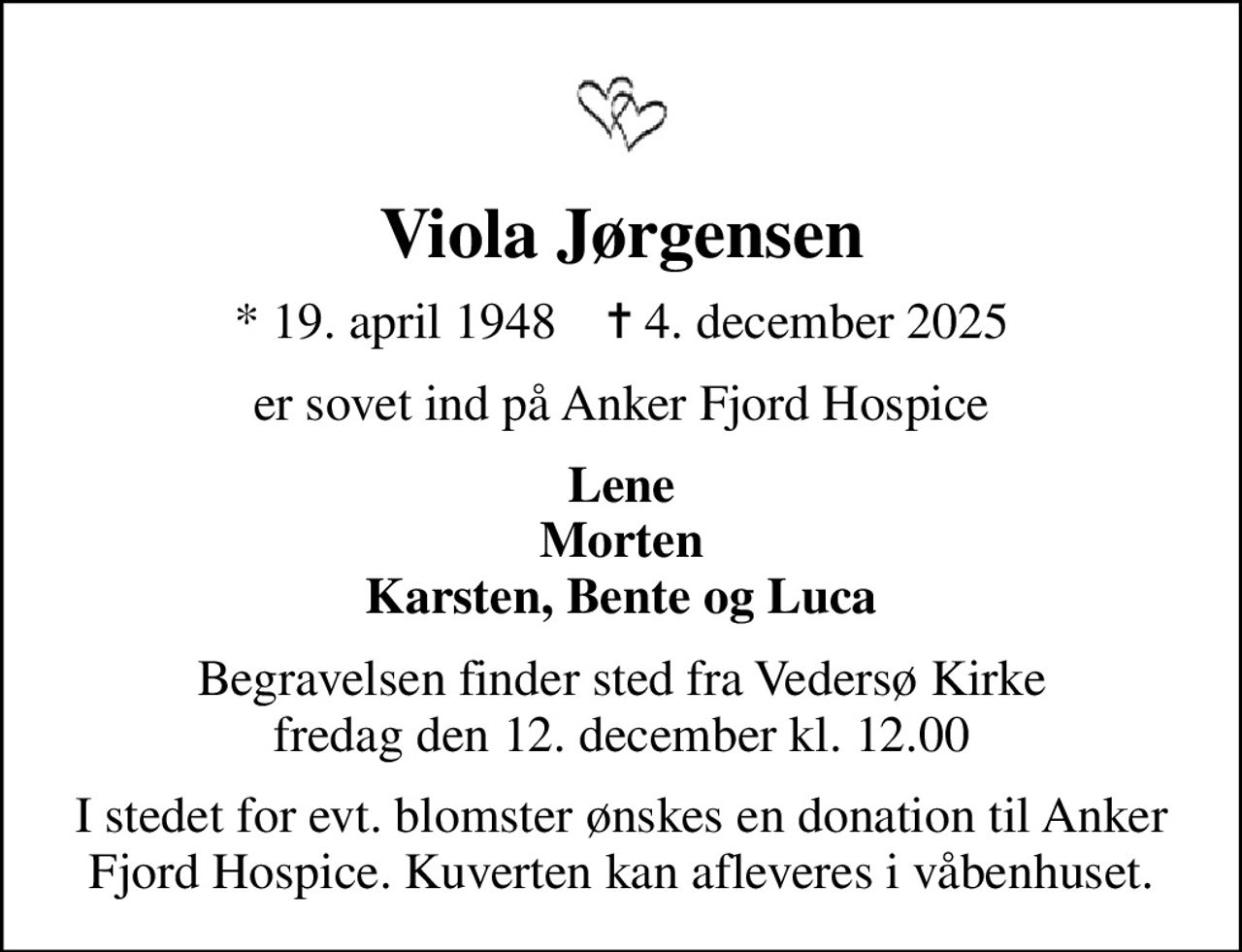 Viola Jørgensen
* 19. april 1948    ✝ 4. december 2025
er sovet ind på Anker Fjord Hospice
Lene Morten Karsten, Bente og Luca
Begravelsen finder sted fra Vedersø Kirke  fredag den 12. december kl. 12.00 
I stedet for evt. blomster ønskes en donation til Anker Fjord Hospice. Kuverten kan afleveres i våbenhuset.