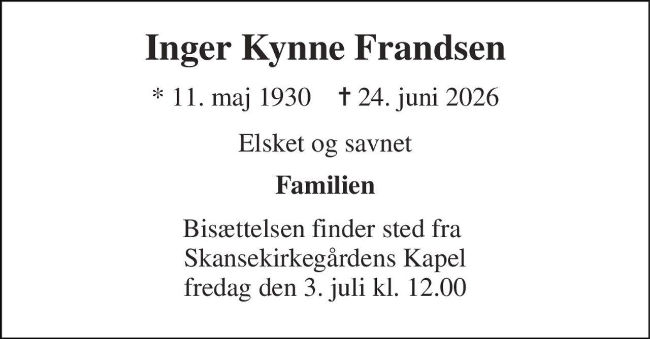 Inger Kynne Frandsen 
* 11. maj 1930    ✝ 24. juni 2026 
Elsket og savnet 
Familien 
Bisættelsen finder sted fra  Skansekirkegårdens Kapel fredag den 3. juli kl. 12.00
