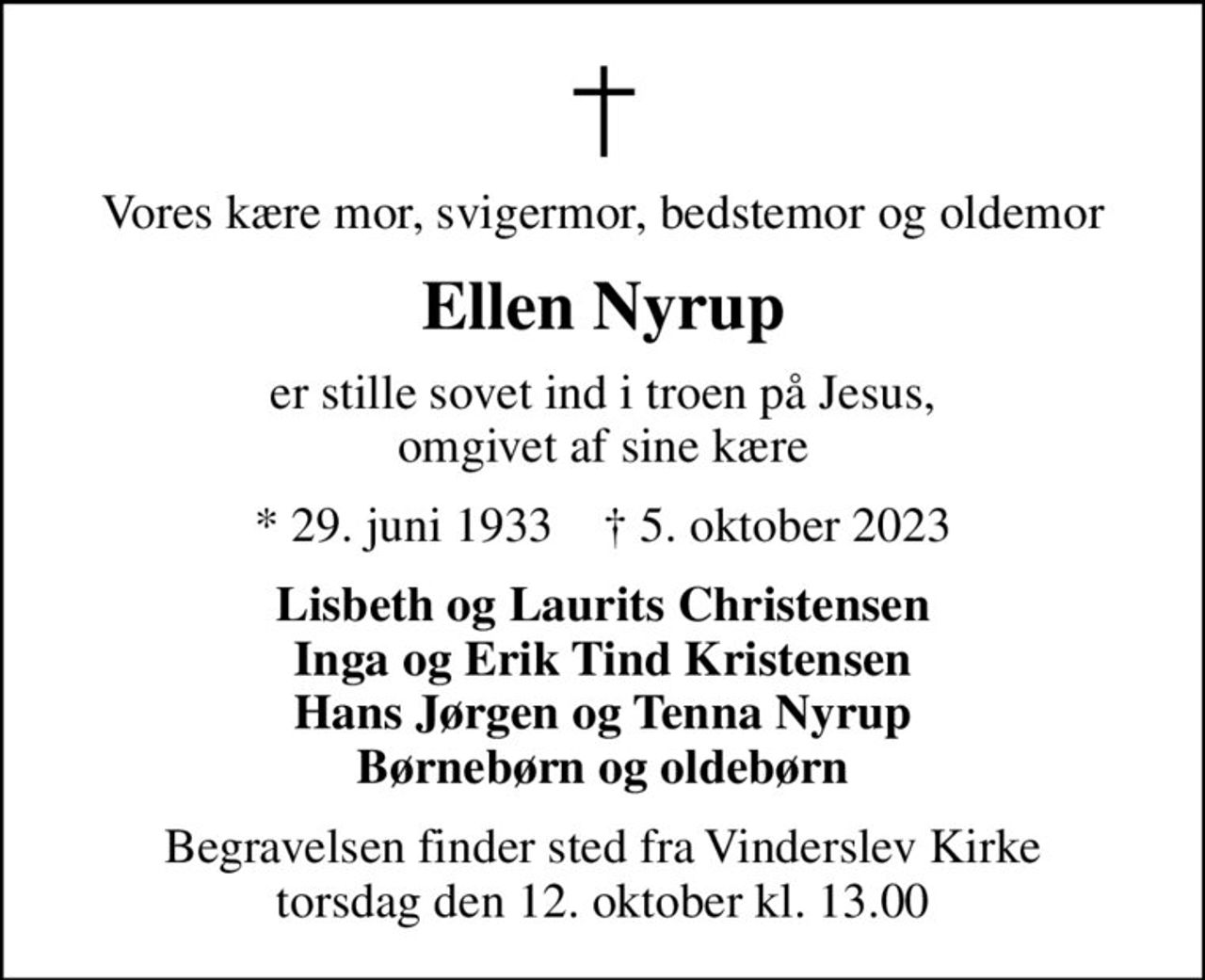 Vores kære mor, svigermor, bedstemor og oldemor
Ellen Nyrup
er stille sovet ind i troen på Jesus, omgivet af sine kære
* 29. juni 1933    ✝ 5. oktober 2023
Lisbeth og Laurits Christensen Inga og Erik Tind Kristensen Hans Jørgen og Tenna Nyrup Børnebørn og oldebørn
Begravelsen finder sted fra Vinderslev Kirke  torsdag den 12. oktober kl. 13.00
