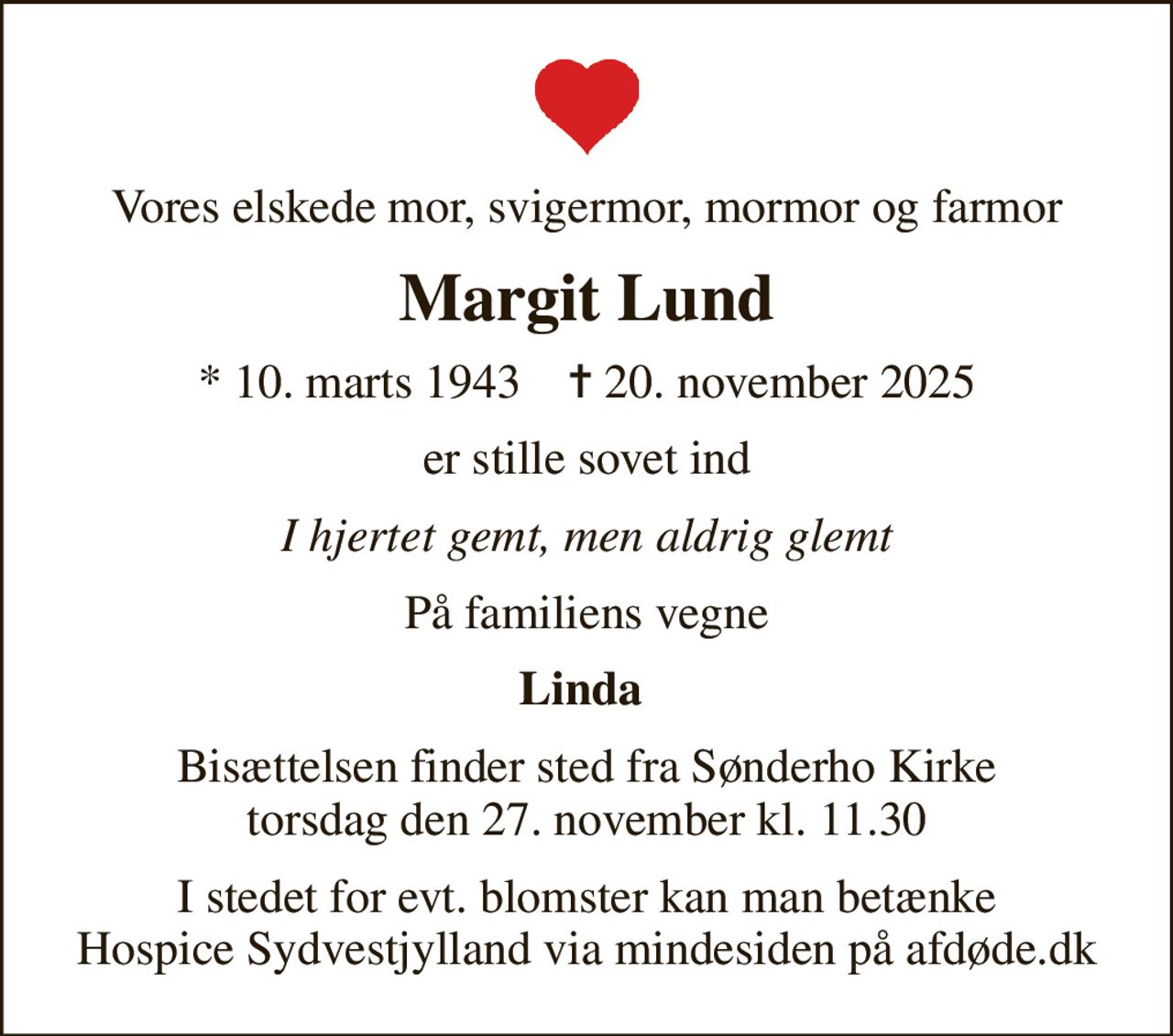 Vores elskede mor, svigermor, mormor og farmor
Margit Lund
* 10. marts 1943    ✝ 20. november 2025
er stille sovet ind
I hjertet gemt, men aldrig glemt
På familiens vegne
Linda 
Bisættelsen finder sted fra Sønderho Kirke  torsdag den 27. november kl. 11.30 
I stedet for evt. blomster kan man betænke
					Hospice Sydvestjylland via mindesiden på afdøde.dk