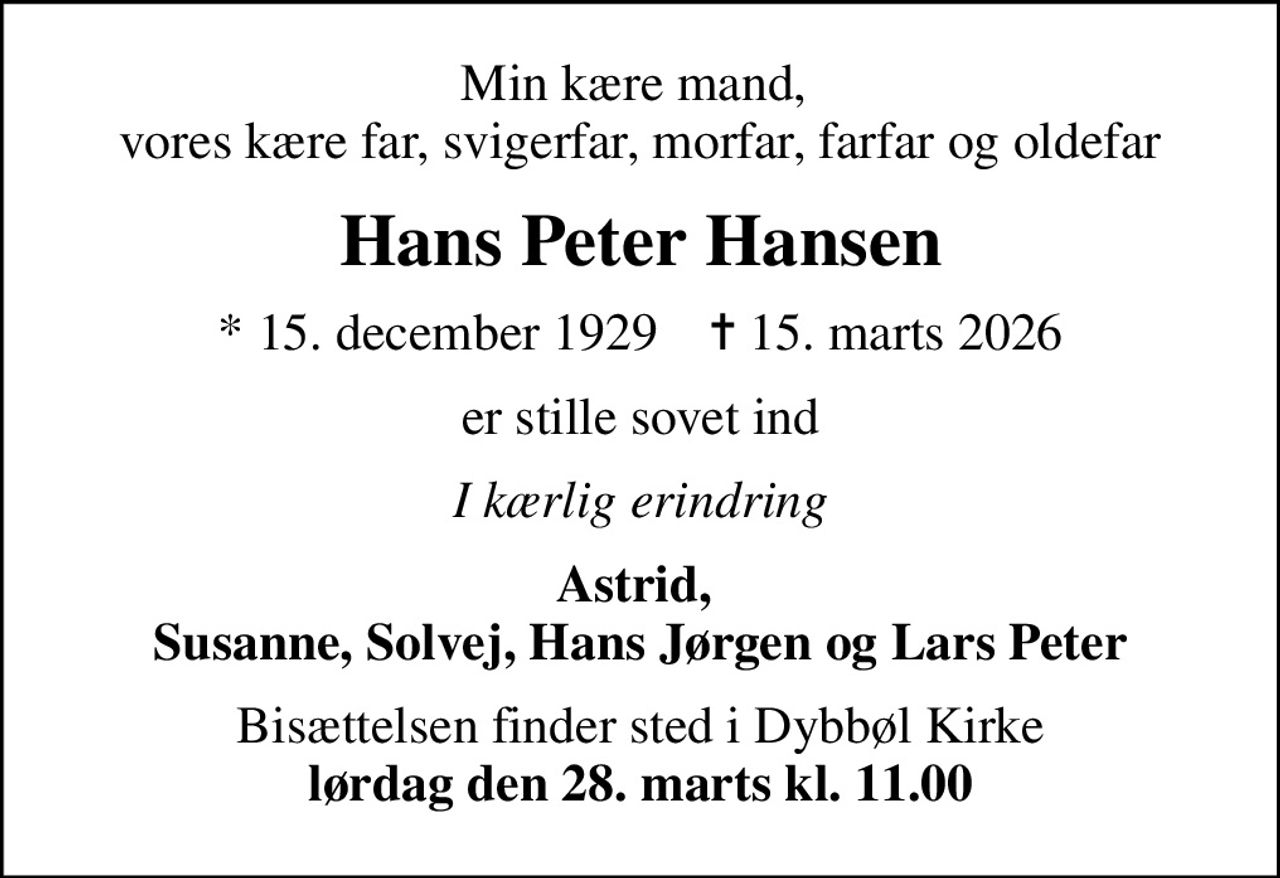 Min kære mand,  vores kære far, svigerfar, morfar, farfar og oldefar
Hans Peter Hansen
* 15. december 1929    ✝ 15. marts 2026
er stille sovet ind
I kærlig erindring
Astrid,  Susanne, Solvej, Hans Jørgen og Lars Peter
Bisættelsen finder sted i Dybbøl Kirke <b>lørdag den 28. marts kl. 11.00</b>