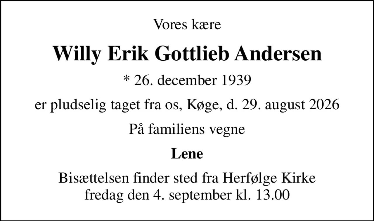 Vores kære
Willy Erik Gottlieb Andersen
* 26. december 1939
er pludselig taget fra os, Køge, d. 29. august 2026
På familiens vegne
Lene
Bisættelsen finder sted fra Herfølge Kirke  fredag den 4. september kl. 13.00