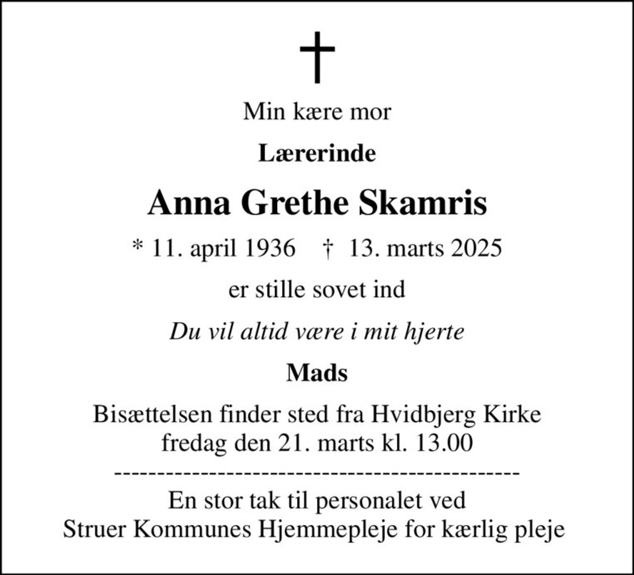 Min kære mor
Lærerinde
Anna Grethe Skamris
* 11. april 1936    ✝ 13. marts 2025
er stille sovet ind
Du vil altid være i mit hjerte
Mads
Bisættelsen finder sted fra Hvidbjerg Kirke  fredag den 21. marts kl. 13.00  ----------------------------------------------- En stor tak til personalet ved Struer Kommunes Hjemmepleje for kærlig pleje
