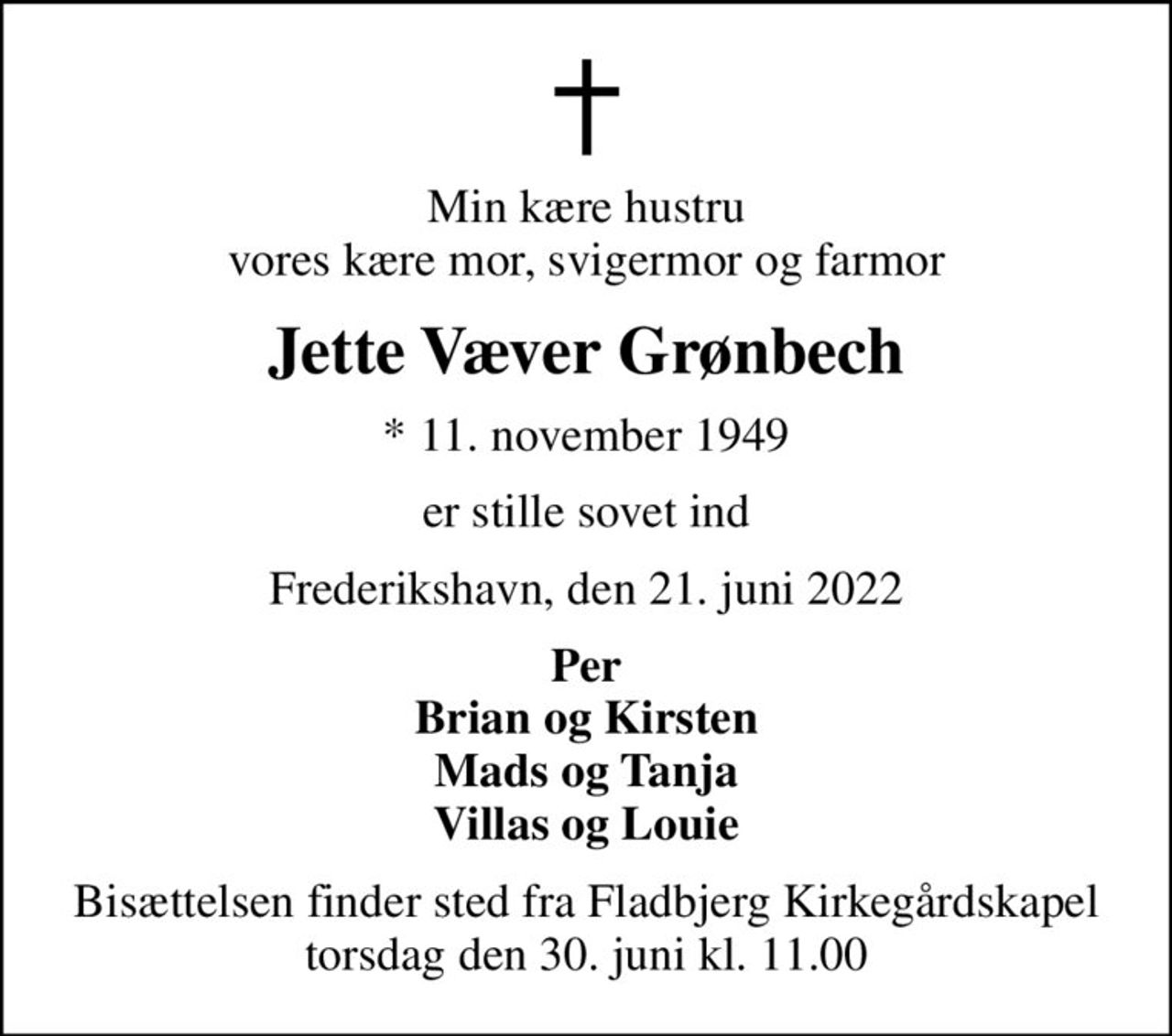 Min kære hustru vores kære mor, svigermor og farmor
Jette Væver Grønbech
* 11. november 1949
er stille sovet ind
Frederikshavn, den 21. juni 2022
Per Brian og Kirsten Mads og Tanja Villas og Louie
Bisættelsen finder sted fra Fladbjerg Kirkegårdskapel  torsdag den 30. juni kl. 11.00