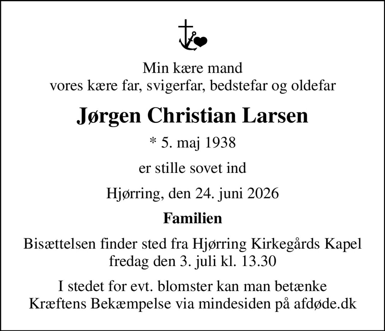 Min kære mand vores kære far, svigerfar, bedstefar og oldefar
Jørgen Christian Larsen
* 5. maj 1938
er stille sovet ind
Hjørring, den 24. juni 2026
Familien
Bisættelsen finder sted fra Hjørring Kirkegårds Kapel  fredag den 3. juli kl. 13.30 
I stedet for evt. blomster kan man betænke
					Kræftens Bekæmpelse via mindesiden på afdøde.dk