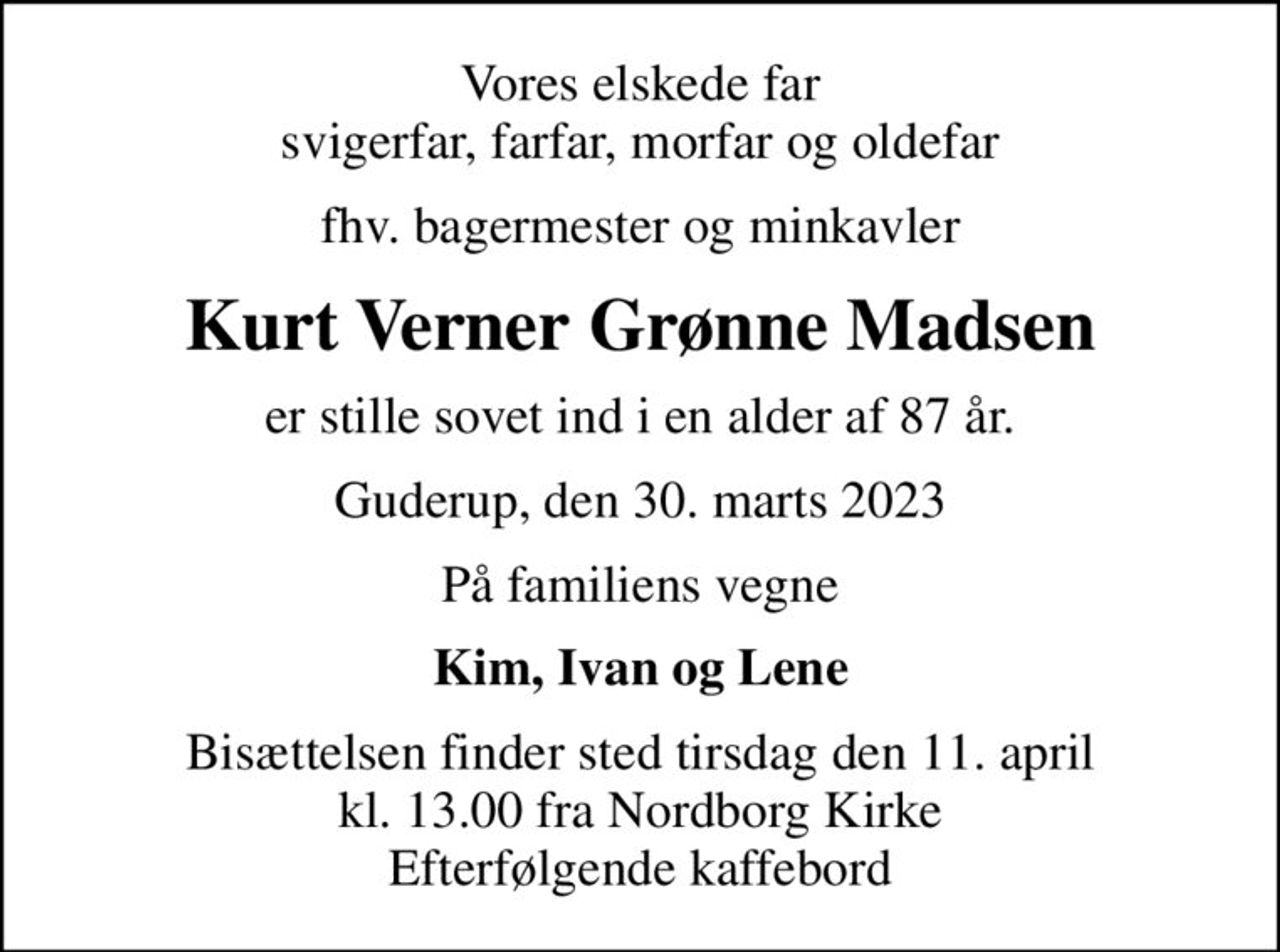 Vores elskede far svigerfar, farfar, morfar og oldefar
fhv. bagermester og minkavler
Kurt Verner Grønne Madsen
er stille sovet ind i en alder af 87 år.
Guderup, den 30. marts 2023
På familiens vegne
Kim, Ivan og Lene
Bisættelsen finder sted tirsdag den 11. april kl. 13.00 fra Nordborg Kirke Efterfølgende kaffebord