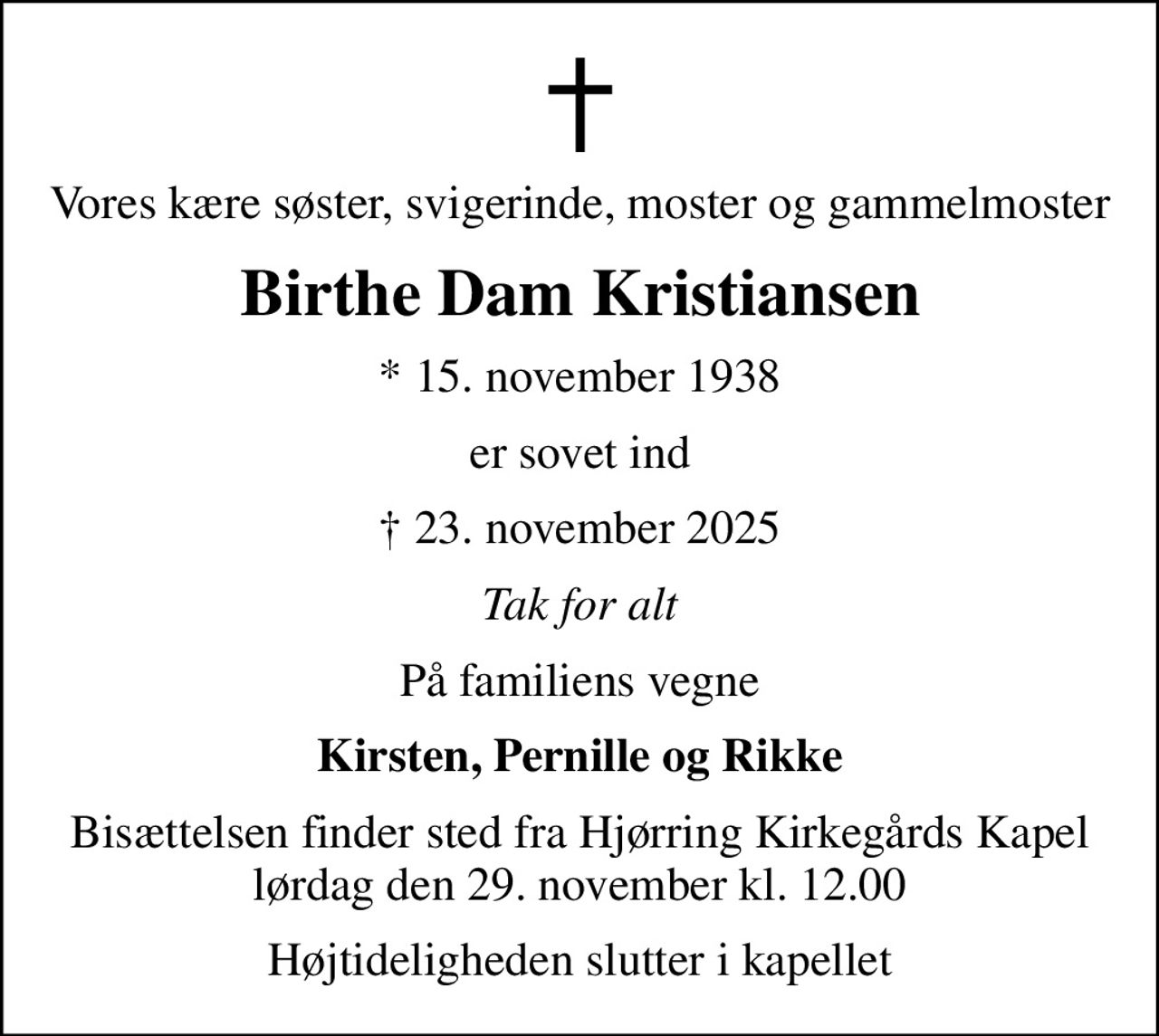 Vores kære søster, svigerinde, moster og gammelmoster
Birthe Dam Kristiansen
* 15. november 1938
er sovet ind
 23. november 2025
Tak for alt
På familiens vegne
Kirsten, Pernille og Rikke
Bisættelsen finder sted fra Hjørring Kirkegårds Kapel  lørdag den 29. november kl. 12.00 
Højtideligheden slutter i kapellet