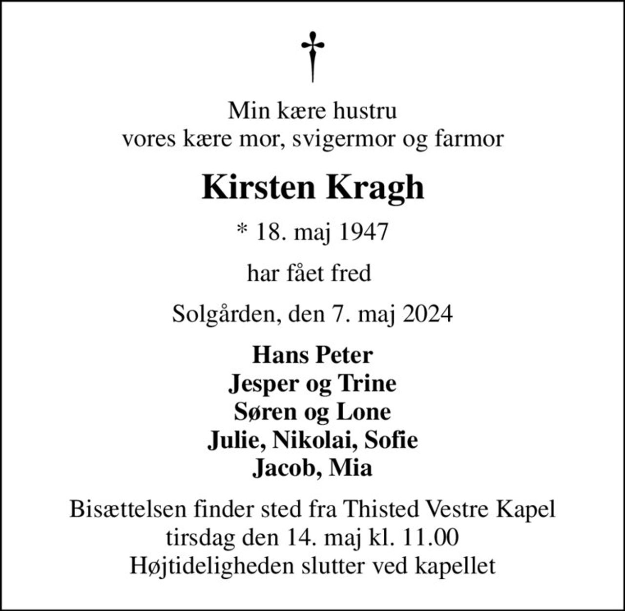 Min kære hustru vores kære mor, svigermor og farmor
Kirsten Kragh
* 18. maj 1947
har fået fred 
Solgården, den 7. maj 2024
Hans Peter Jesper og Trine Søren og Lone Julie, Nikolai, Sofie Jacob, Mia
Bisættelsen finder sted fra Thisted Vestre Kapel  tirsdag den 14. maj kl. 11.00  Højtideligheden slutter ved kapellet