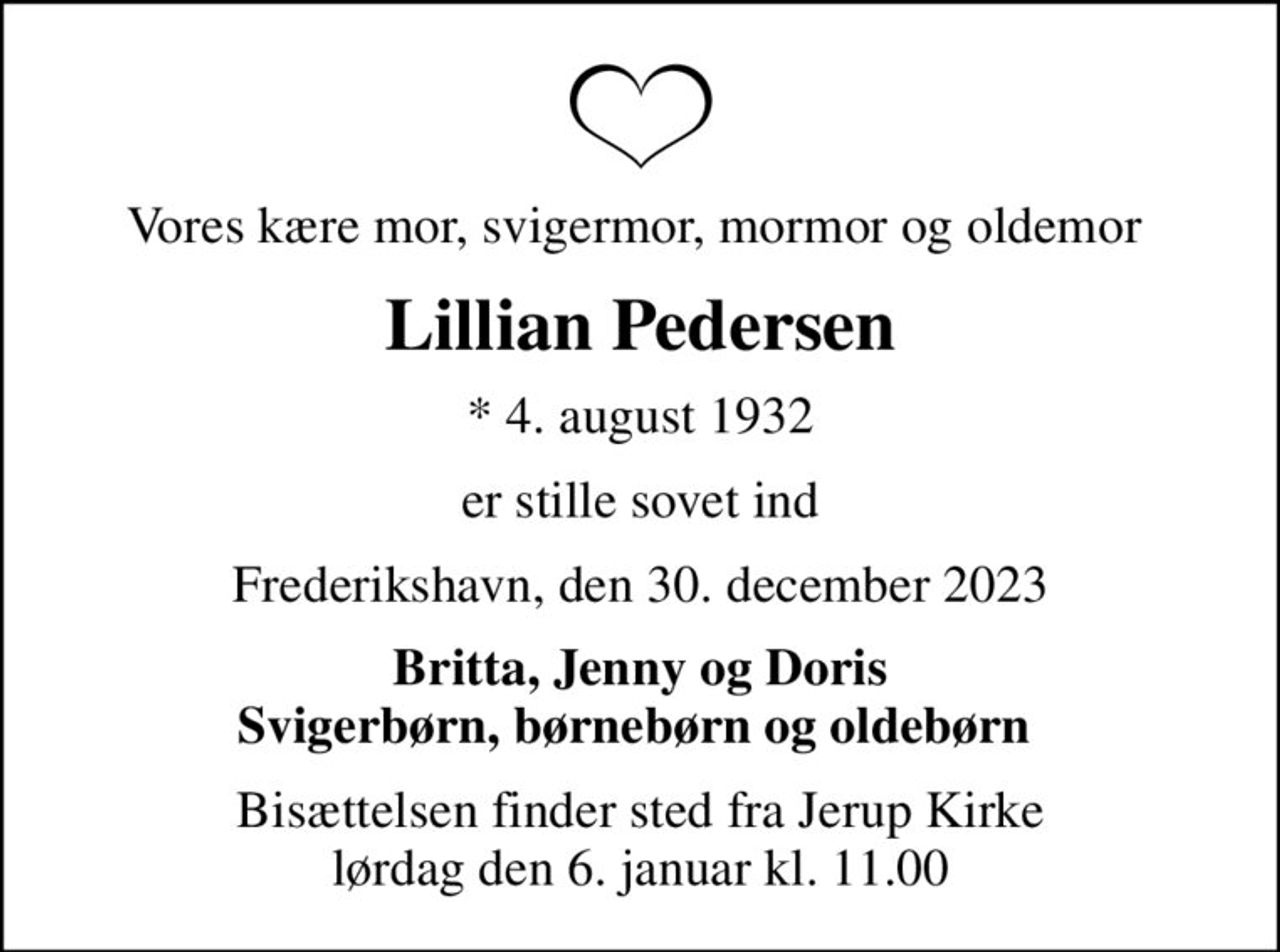 Vores kære mor, svigermor, mormor og oldemor 
Lillian Pedersen
* 4. august 1932
er stille sovet ind
Frederikshavn, den 30. december 2023
Britta, Jenny og Doris Svigerbørn, børnebørn og oldebørn 
Bisættelsen finder sted fra Jerup Kirke  lørdag den 6. januar kl. 11.00