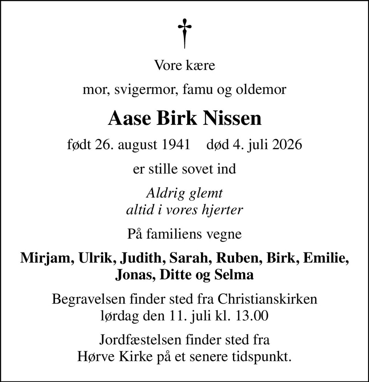 Vore kære
mor, svigermor, famu og oldemor
Aase Birk Nissen
født 26. august 1941    død 4. juli 2026
er stille sovet ind
Aldrig glemt altid i vores hjerter
På familiens vegne
Mirjam, Ulrik, Judith, Sarah, Ruben, Birk, Emilie, Jonas, Ditte og Selma
Begravelsen finder sted fra Christianskirken  lørdag den 11. juli kl. 13.00 
Jordfæstelsen finder sted fra Hørve Kirke på et senere tidspunkt.