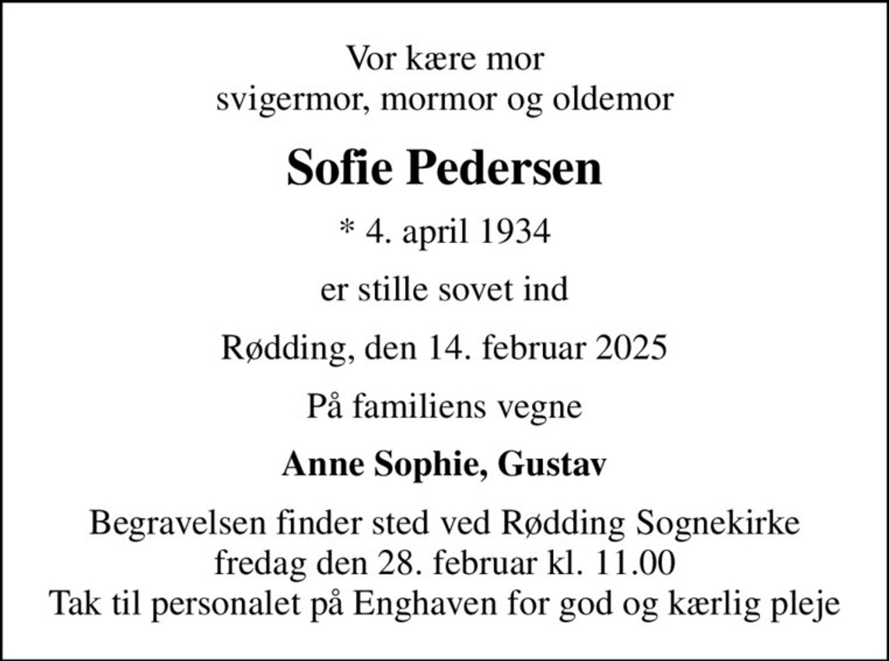 Vor kære mor svigermor, mormor og oldemor
Sofie Pedersen
* 4. april 1934
er stille sovet ind
Rødding, den 14. februar 2025
På familiens vegne
Anne Sophie, Gustav
Begravelsen finder sted ved Rødding Sognekirke  fredag den 28. februar kl. 11.00  Tak til personalet på Enghaven for god og kærlig pleje