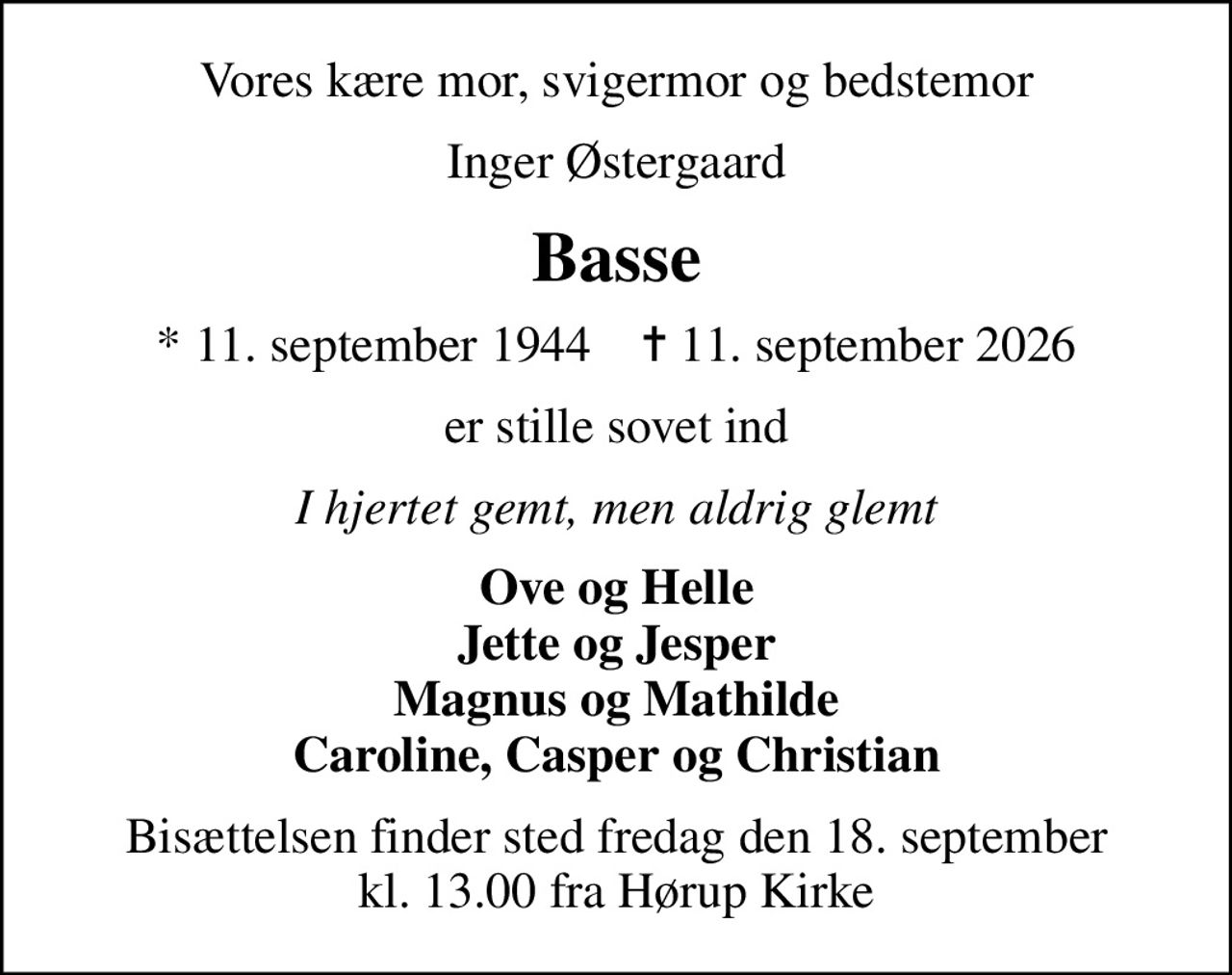 Vores kære mor, svigermor og bedstemor
Inger Østergaard
Basse
* 11. september 1944    ✝ 11. september 2026
er stille sovet ind
I hjertet gemt, men aldrig glemt
Ove og Helle Jette og Jesper Magnus og Mathilde Caroline, Casper og Christian
Bisættelsen finder sted fredag den 18. september kl. 13.00 fra Hørup Kirke