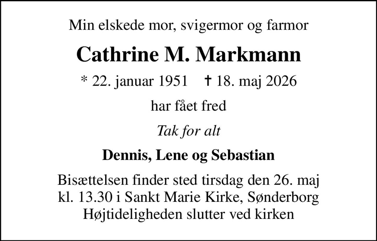 Min elskede mor, svigermor og farmor
Cathrine M. Markmann
* 22. januar 1951    ✝ 18. maj 2026
har fået fred
Tak for alt
Dennis, Lene og Sebastian
Bisættelsen finder sted tirsdag den 26. maj kl. 13.30 i Sankt Marie Kirke, Sønderborg Højtideligheden slutter ved kirken