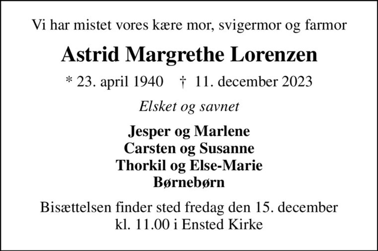 Vi har mistet vores kære mor, svigermor og farmor
Astrid Margrethe Lorenzen
* 23. april 1940    ✝ 11. december 2023
Elsket og savnet
Jesper og Marlene Carsten og Susanne Thorkil og Else-Marie Børnebørn
Bisættelsen finder sted fredag den 15. december kl. 11.00 i Ensted Kirke
