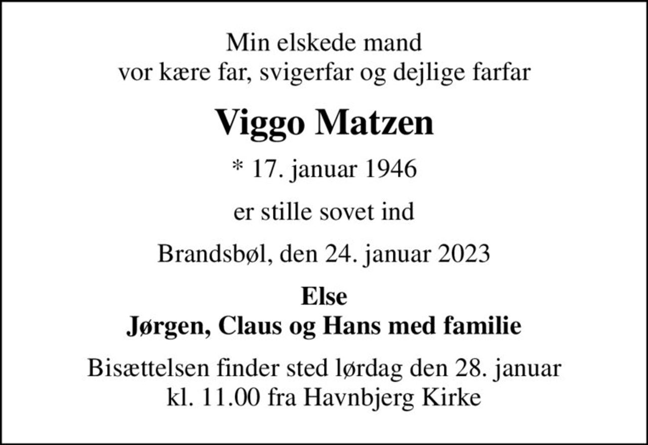 Min elskede mand vor kære far, svigerfar og dejlige farfar
Viggo Matzen
* 17. januar 1946
er stille sovet ind
Brandsbøl, den 24. januar 2023
Else Jørgen, Claus og Hans med familie
Bisættelsen finder sted lørdag den 28. januar kl. 11.00 fra Havnbjerg Kirke