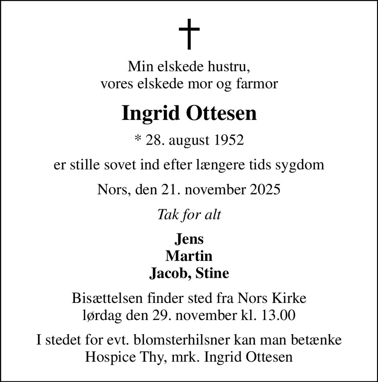 Min elskede hustru, vores elskede mor og farmor
Ingrid Ottesen
* 28. august 1952
er stille sovet ind efter længere tids sygdom
Nors, den 21. november 2025
Tak for alt
Jens Martin Jacob, Stine
Bisættelsen finder sted fra Nors Kirke  lørdag den 29. november kl. 13.00 
I stedet for evt. blomsterhilsner kan man betænke Hospice Thy, mrk. Ingrid Ottesen