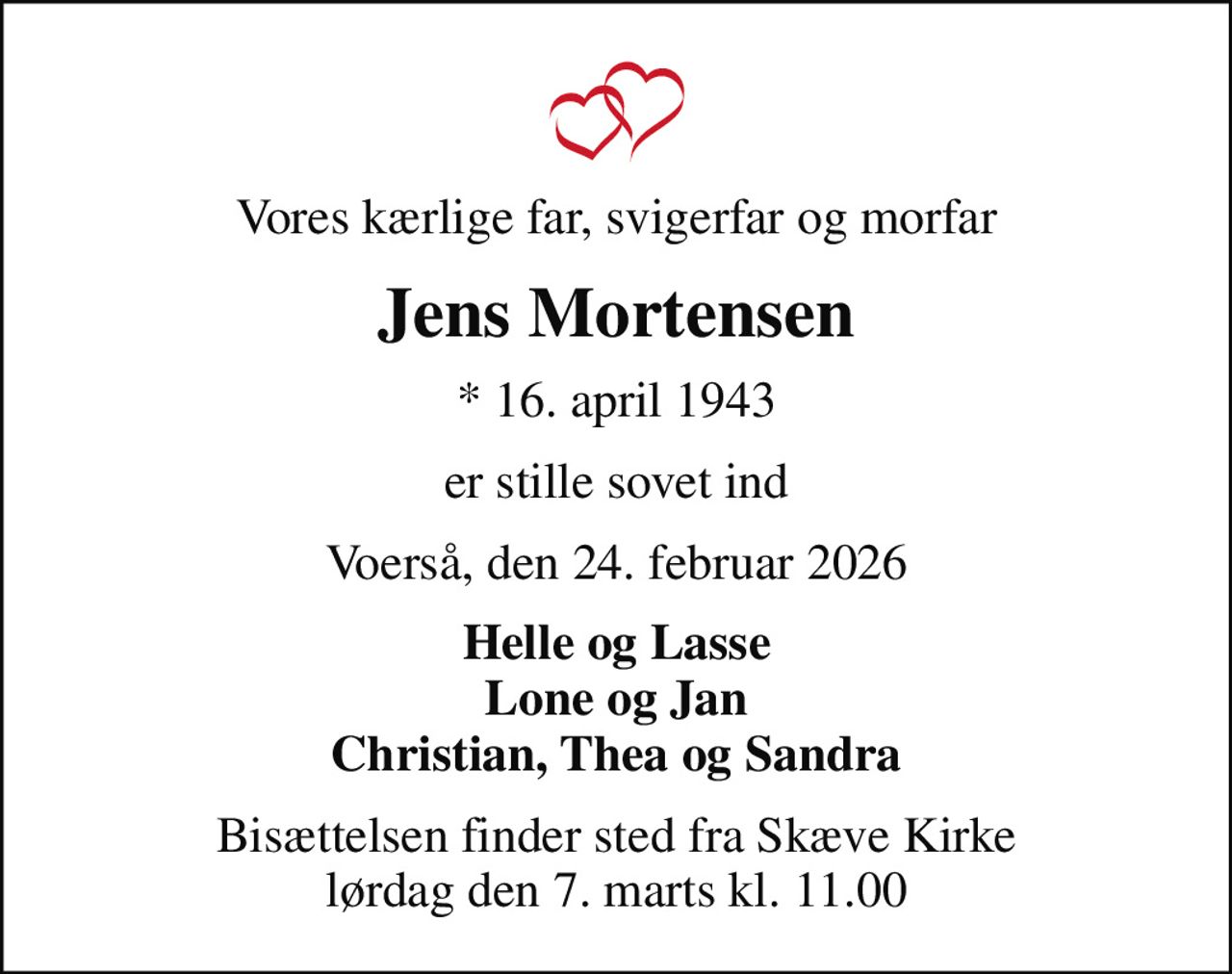 Vores kærlige far, svigerfar og morfar
Jens Mortensen
* 16. april 1943
er stille sovet ind
Voerså, den 24. februar 2026
Helle og Lasse Lone og Jan Christian, Thea og Sandra
Bisættelsen finder sted fra Skæve Kirke  lørdag den 7. marts kl. 11.00