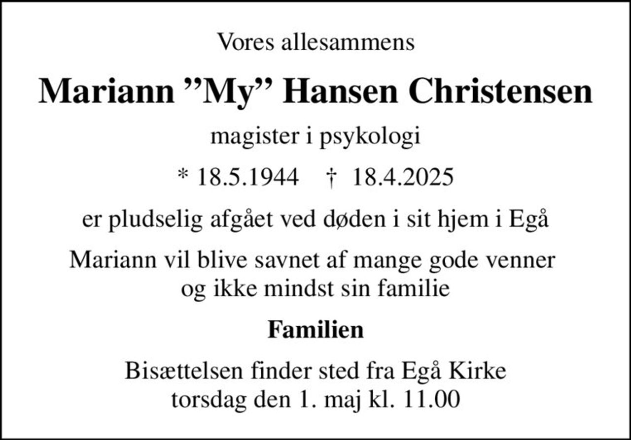Vores allesammens
Mariann My Hansen Christensen
magister i psykologi
* 18.5.1944    ✝ 18.4.2025
er pludselig afgået ved døden i sit hjem i Egå
Mariann vil blive savnet af mange gode venner  og ikke mindst sin familie
Familien
Bisættelsen finder sted fra Egå Kirke  torsdag den 1. maj kl. 11.00