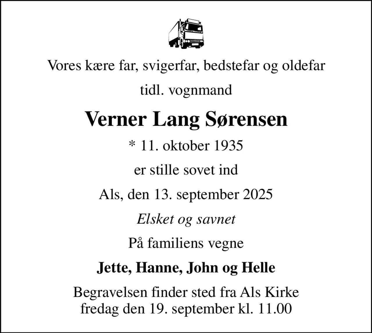 Vores kære far, svigerfar, bedstefar og oldefar
tidl. vognmand
Verner Lang Sørensen
* 11. oktober 1935
er stille sovet ind
Als, den 13. september 2025
Elsket og savnet
På familiens vegne
Jette, Hanne, John og Helle
Begravelsen finder sted fra Als Kirke  fredag den 19. september kl. 11.00