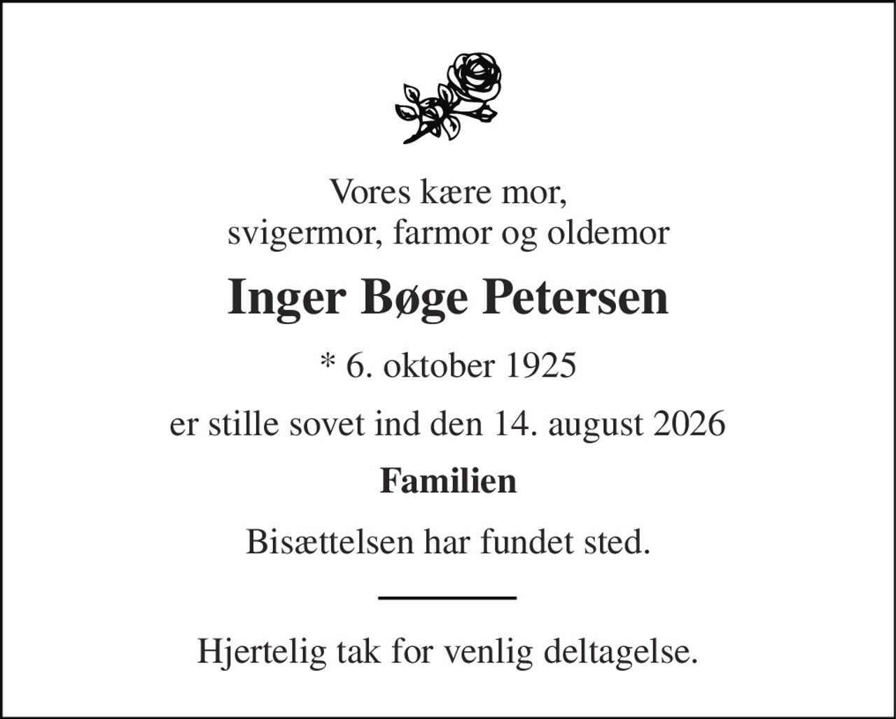 Vores kære mor, svigermor, farmor og oldemor 
Inger Bøge Petersen 
* 6. oktober 1925 
er stille sovet ind den 14. august 2026 
Familien 
Bisættelsen har fundet sted. 
Hjertelig tak for venlig deltagelse.