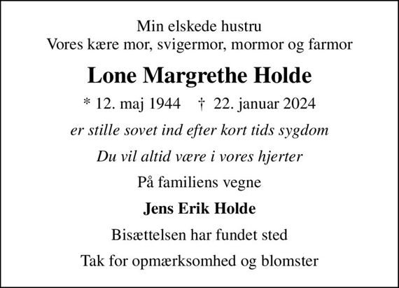 Min elskede hustru Vores kære mor, svigermor, mormor og farmor
Lone Margrethe Holde
* 12. maj 1944    &#x271d; 22. januar 2024
er stille sovet ind efter kort tids sygdom
Du vil altid være i vores hjerter
På familiens vegne
Jens Erik Holde
Bisættelsen har fundet sted
Tak for opmærksomhed og blomster