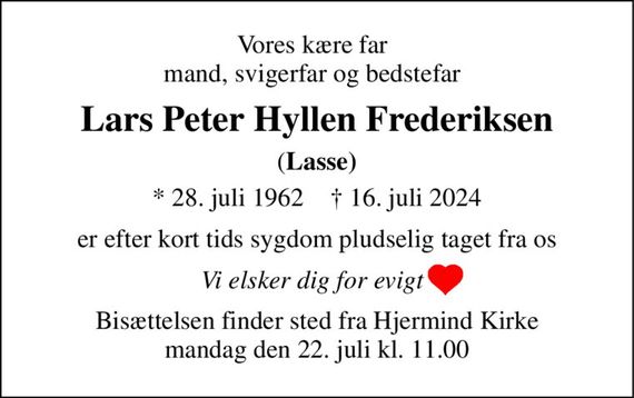 Vores kære far mand, svigerfar og bedstefar 
Lars Peter Hyllen Frederiksen 
(Lasse) 
*&#x200B; 28. juli 1962&#x200B;    &#x2020;&#x200B; 16. juli 2024 
er efter kort tids sygdom pludselig taget fra os 
Vi elsker dig for evigt 
Bisættelsen&#x200B; finder sted fra Hjermind Kirke&#x200B; mandag den 22. juli&#x200B; kl. 11.00