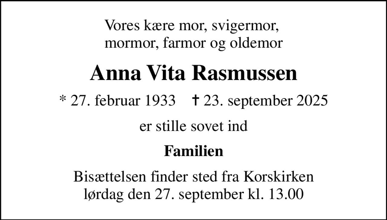 Vores kære mor, svigermor,  mormor, farmor og oldemor
Anna Vita Rasmussen
* 27. februar 1933    ✝ 23. september 2025
er stille sovet ind
Familien
Bisættelsen finder sted fra Korskirken lørdag den 27. september kl. 13.00