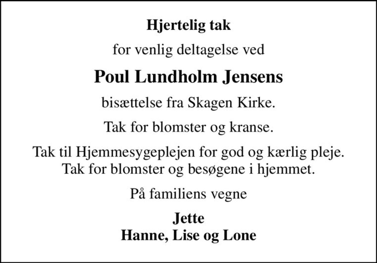 Hjertelig tak
for venlig deltagelse ved
Poul Lundholm Jensens
bisættelse fra Skagen Kirke.
Tak for blomster og kranse.
Tak til Hjemmesygeplejen for god og kærlig pleje. Tak for blomster og besøgene i hjemmet.
På familiens vegne
Jette Hanne, Lise og Lone