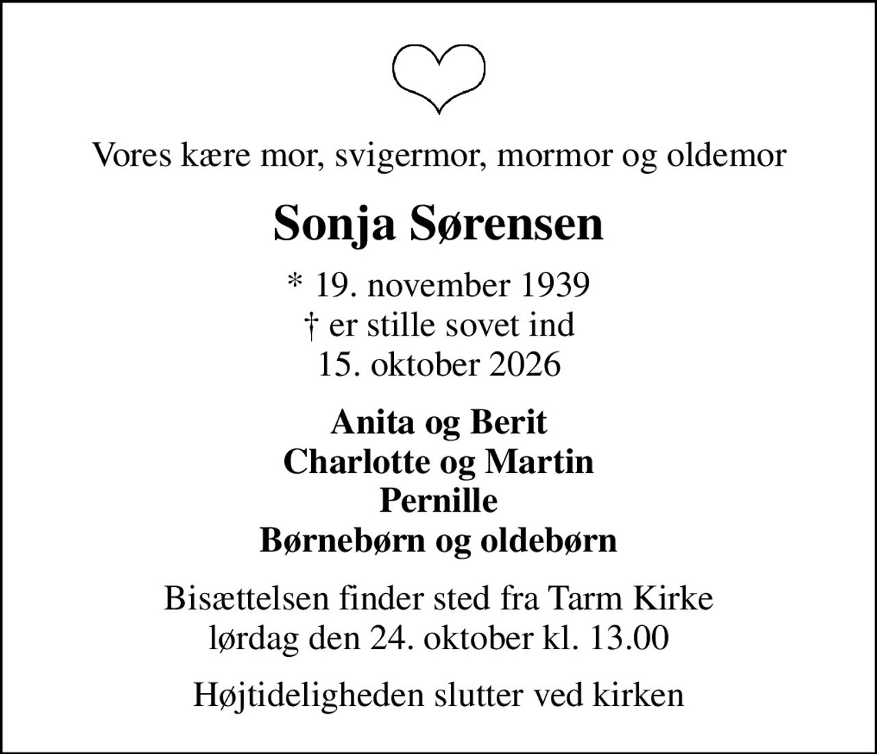 Vores kære mor, svigermor, mormor og oldemor
Sonja Sørensen
* 19. november 1939  er stille sovet ind 15. oktober 2026
Anita og Berit Charlotte og Martin Pernille Børnebørn og oldebørn
Bisættelsen finder sted fra Tarm Kirke  lørdag den 24. oktober kl. 13.00 
Højtideligheden slutter ved kirken