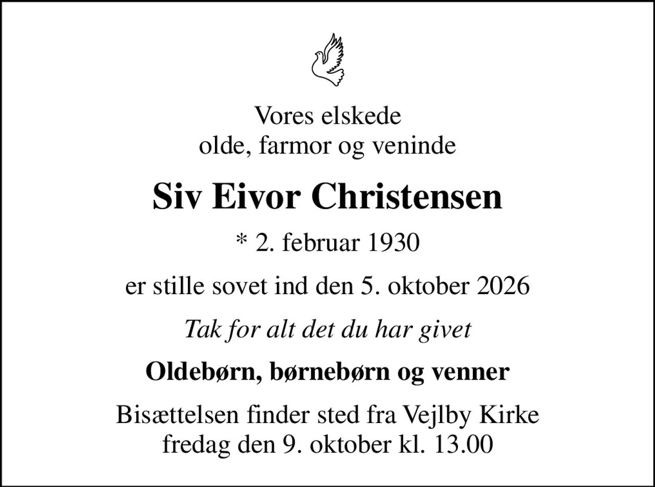Vores elskede olde, farmor og veninde
Siv Eivor Christensen
* 2. februar 1930
er stille sovet ind den 5. oktober 2026
Tak for alt det du har givet
Oldebørn, børnebørn og venner
Bisættelsen finder sted fra Vejlby Kirke  fredag den 9. oktober kl. 13.00