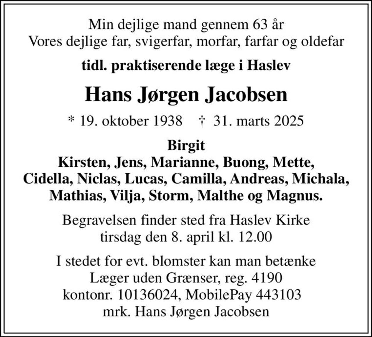 Min dejlige mand gennem 63 år Vores dejlige far, svigerfar, morfar, farfar og oldefar
tidl. praktiserende læge i Haslev
Hans Jørgen Jacobsen
* 19. oktober 1938    ✝ 31. marts 2025
Birgit Kirsten, Jens, Marianne, Buong, Mette, Cidella, Niclas, Lucas, Camilla, Andreas, Michala, Mathias, Vilja, Storm, Malthe og Magnus.
Begravelsen finder sted fra Haslev Kirke  tirsdag den 8. april kl. 12.00 
I stedet for evt. blomster kan man betænke
					Læger uden Grænser reg.4190kontonr.10136024mrk. Hans
					Jørgen Jacobsen