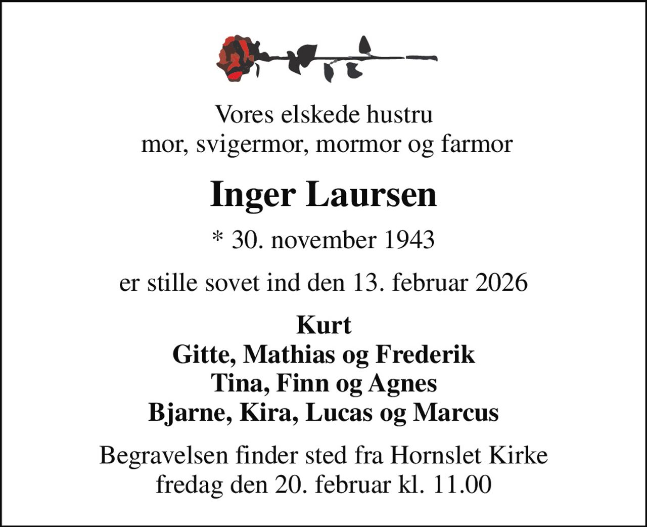 Vores elskede hustru  mor, svigermor, mormor og farmor
Inger Laursen
* 30. november 1943
er stille sovet ind den 13. februar 2026
Kurt Gitte, Mathias og Frederik Tina, Finn og Agnes Bjarne, Kira, Lucas og Marcus
Begravelsen finder sted fra Hornslet Kirke  fredag den 20. februar kl. 11.00
