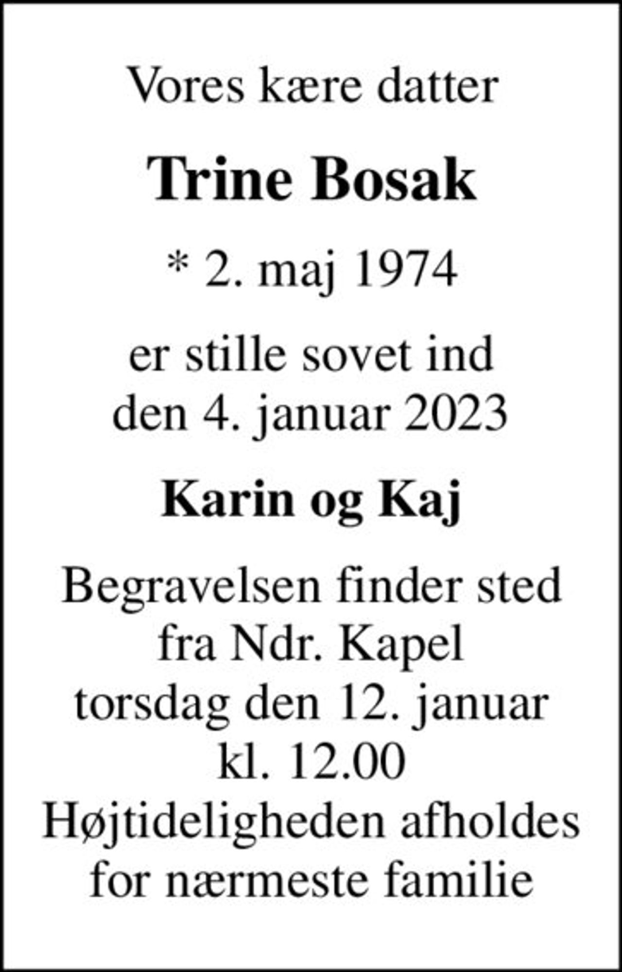 Vores kære datter
Trine Bosak
* 2. maj 1974
er stille sovet ind den 4. januar 2023
Karin og Kaj
Begravelsen finder sted fra Ndr. Kapel torsdag den 12. januar kl. 12.00 Højtideligheden afholdes for nærmeste familie