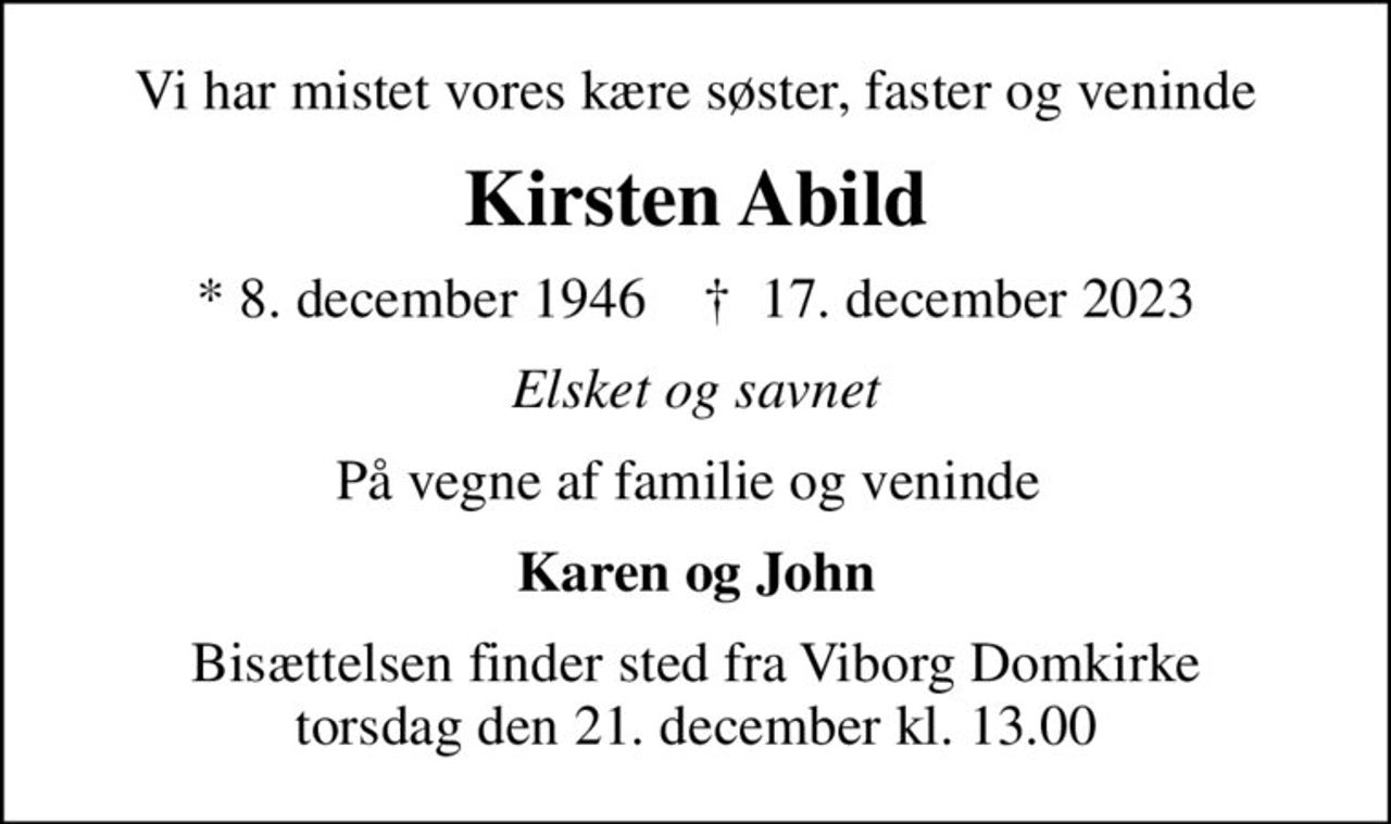 Vi har mistet vores kære søster, faster og veninde
Kirsten Abild
* 8. december 1946    ✝ 17. december 2023
Elsket og savnet
På vegne af familie og veninde 
Karen og John
Bisættelsen finder sted fra Viborg Domkirke  torsdag den 21. december kl. 13.00