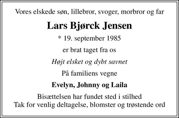 Vores elskede søn, lillebror, svoger, morbror og far
Lars Bjørck Jensen
* 19. september 1985
er brat taget fra os
Højt elsket og dybt savnet
På familiens vegne
Evelyn, Johnny og Laila
Bisættelsen har fundet sted i stilhed Tak for venlig deltagelse, blomster og trøstende ord