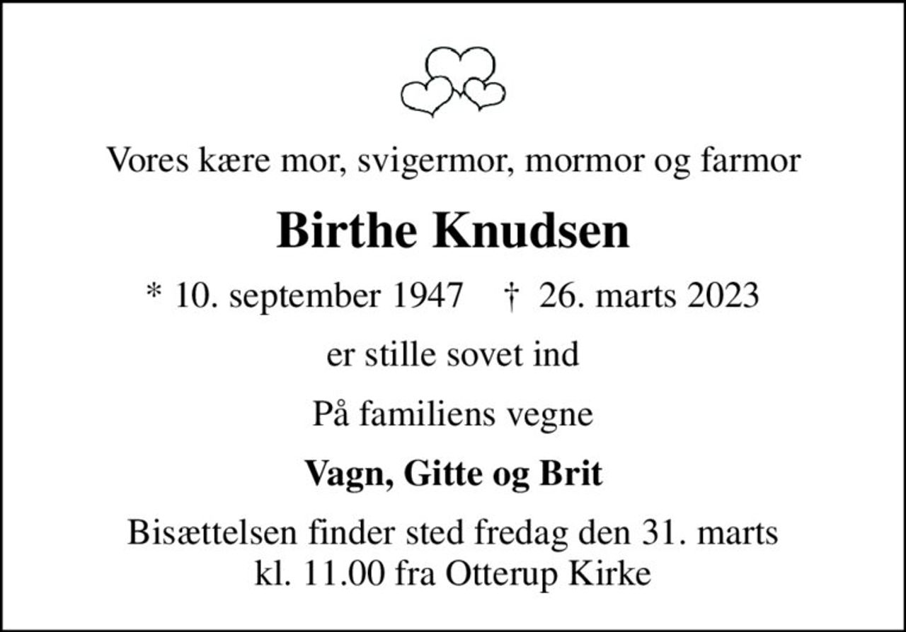 Vores kære mor, svigermor, mormor og farmor
Birthe Knudsen
* 10. september 1947    ✝ 26. marts 2023
er stille sovet ind
På familiens vegne
Vagn, Gitte og Brit
Bisættelsen finder sted fredag den 31. marts kl. 11.00 fra Otterup Kirke