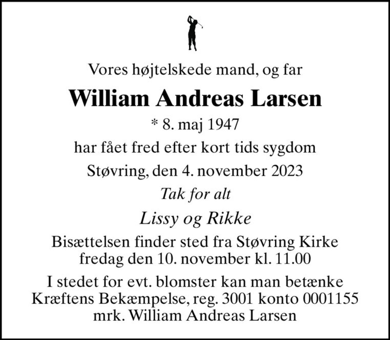 Vores højtelskede mand, og far
William Andreas Larsen
* 8. maj 1947
har fået fred efter kort tids sygdom
Støvring, den 4. november 2023
Tak for alt
Lissy og Rikke
Bisættelsen finder sted fra Støvring Kirke  fredag den 10. november kl. 11.00 
I stedet for evt. blomster kan man betænke
					Kræftens Bekæmpelse reg.3001konto0001155mrk. William Andreas
					Larsen