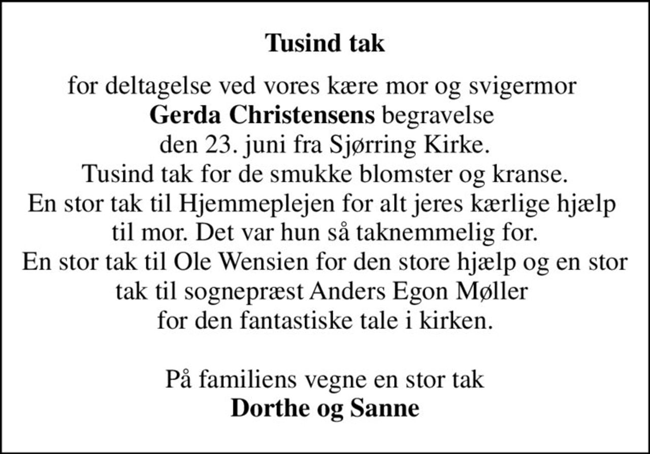 Tusind tak
for deltagelse ved vores kære mor og svigermor  <b>Gerda Christensens</b> begravelse  den 23. juni fra Sjørring Kirke. Tusind tak for de smukke blomster og kranse. En stor tak til Hjemmeplejen for alt jeres kærlige hjælp  til mor. Det var hun så taknemmelig for. En stor tak til Ole Wensien for den store hjælp og en stor tak til sognepræst Anders Egon Møller  for den fantastiske tale i kirken.  På familiens vegne en stor tak <b>Dorthe og Sanne</b>