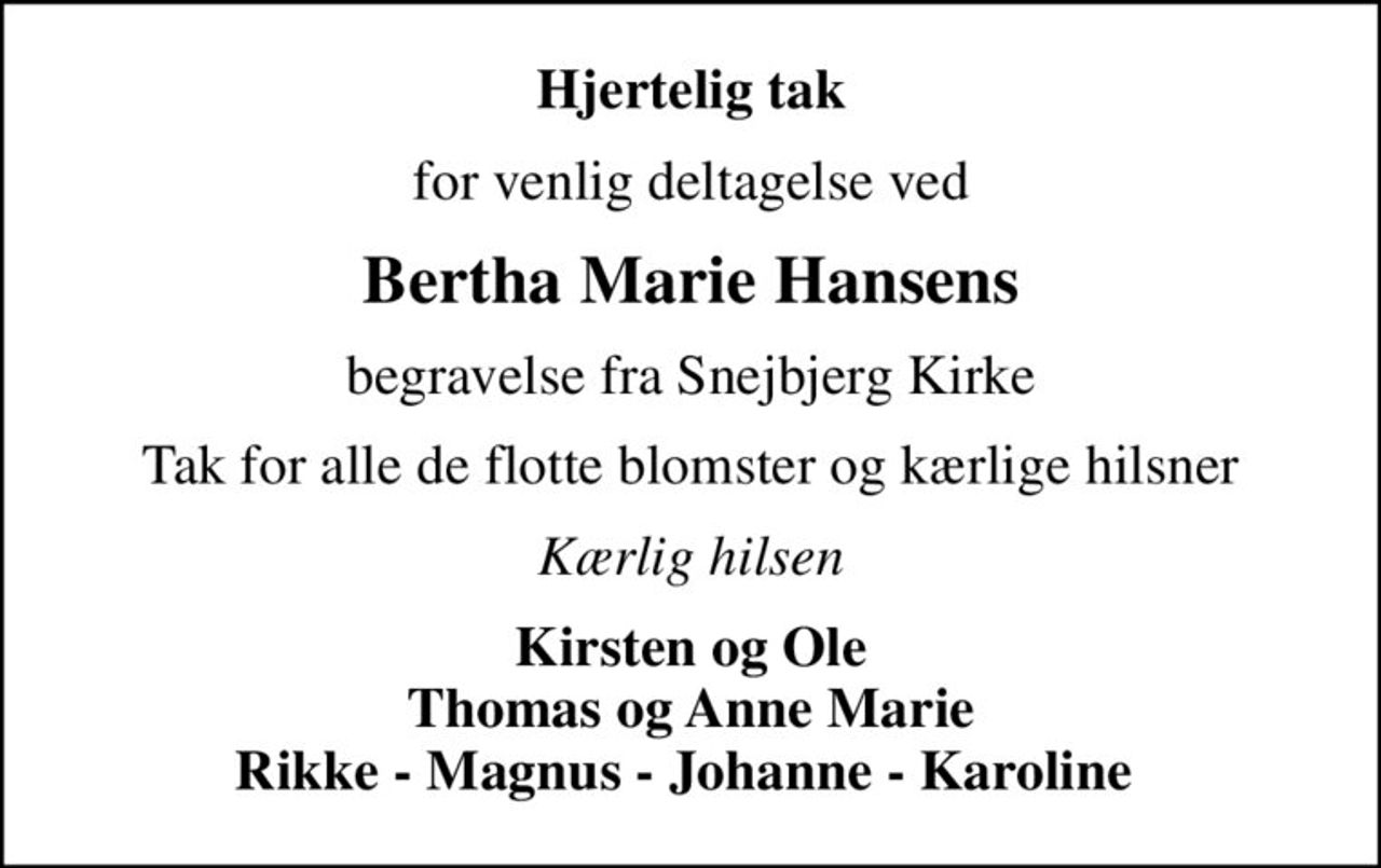 Hjertelig tak
for venlig deltagelse ved
Bertha Marie Hansens
begravelse fra Snejbjerg Kirke
Tak for alle de flotte blomster og kærlige hilsner
Kærlig hilsen
Kirsten og Ole Thomas og Anne Marie Rikke - Magnus - Johanne - Karoline
