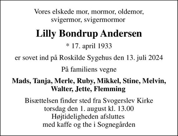 Vores elskede mor, mormor, oldemor, svigermor, svigermormor 
Lilly Bondrup Andersen
* 17. april 1933
er sovet ind på Roskilde Sygehus den 13. juli 2024
På familiens vegne
Mads, Tanja, Merle, Ruby, Mikkel, Stine, Melvin, Walter, Jette, Flemming 
Bisættelsen finder sted fra Svogerslev Kirke  torsdag den 1. august kl. 13.00  Højtideligheden afsluttes  med kaffe og the i Sognegården