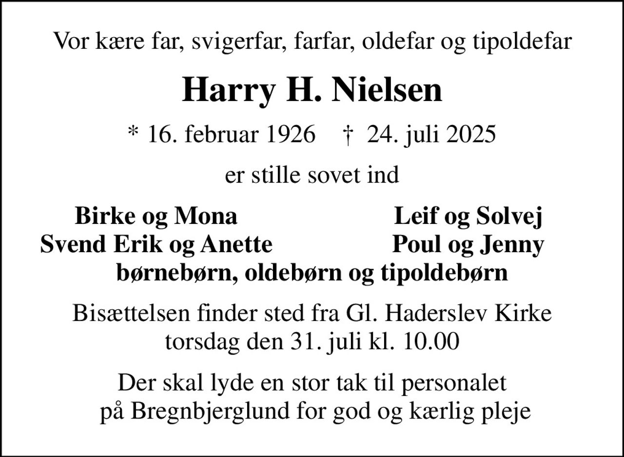 Vor kære far, svigerfar, farfar, oldefar og tipoldefar
Harry H. Nielsen
* 16. februar 1926    ✝ 24. juli 2025
er stille sovet ind
Birke og Mona
Leif og Solvej
Svend Erik og Anette
Poul og Jenny
Bisættelsen finder sted fra Gl. Haderslev Kirke  torsdag den 31. juli kl. 10.00 
Der skal lyde en stor tak til personalet  på Bregnbjerglund for god og kærlig pleje